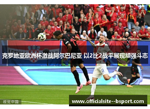 克罗地亚欧洲杯激战阿尔巴尼亚 以2比2战平展现顽强斗志