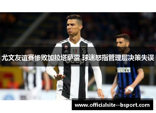 尤文友谊赛惨败加拉塔萨雷 球迷怒指管理层决策失误 尤文友谊赛惨败加拉塔萨雷 球迷怒指管理层决策失误