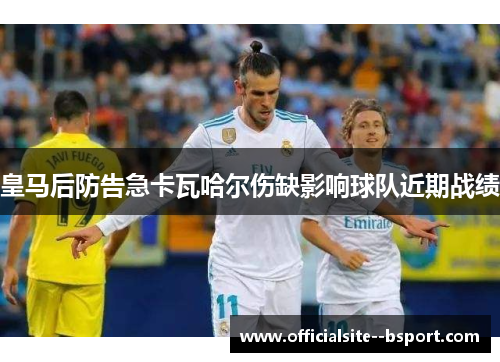 皇马后防告急卡瓦哈尔伤缺影响球队近期战绩