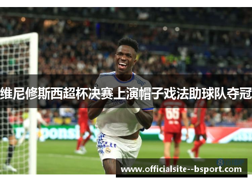 维尼修斯西超杯决赛上演帽子戏法助球队夺冠 维尼修斯西超杯决赛上演帽子戏法助球队夺冠