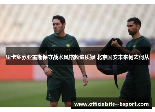 里卡多苏亚雷斯保守战术风格频遭质疑 北京国安未来何去何从 里卡多苏亚雷斯保守战术风格频遭质疑 北京国安未来何去何从