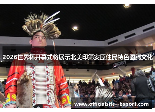 2026世界杯开幕式将展示北美印第安原住民特色图腾文化 2026世界杯开幕式将展示北美印第安原住民特色图腾文化