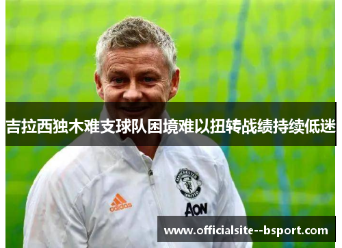 吉拉西独木难支球队困境难以扭转战绩持续低迷 吉拉西独木难支球队困境难以扭转战绩持续低迷