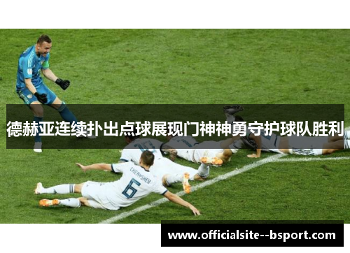 德赫亚连续扑出点球展现门神神勇守护球队胜利