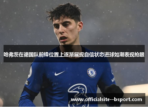 哈弗茨在德国队前锋位置上逐渐展现自信状态进球如潮表现抢眼