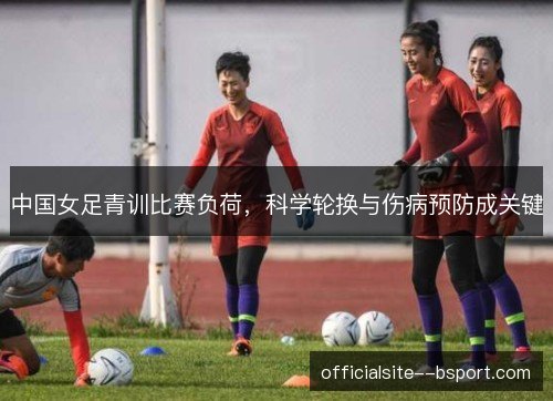 中国女足青训比赛负荷，科学轮换与伤病预防成关键